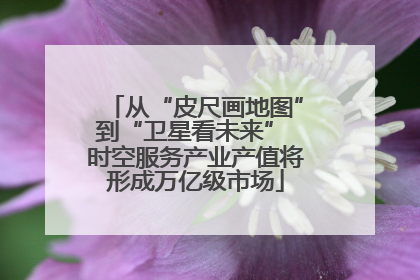 从“皮尺画地图”到“卫星看未来” 时空服务产业产值将形成万亿级市场