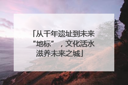 从千年遗址到未来“地标”，文化活水滋养未来之城