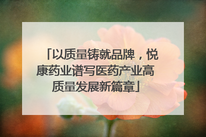 以质量铸就品牌，悦康药业谱写医药产业高质量发展新篇章