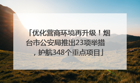 优化营商环境再升级！烟台市公安局推出23项举措，护航348个重点项目