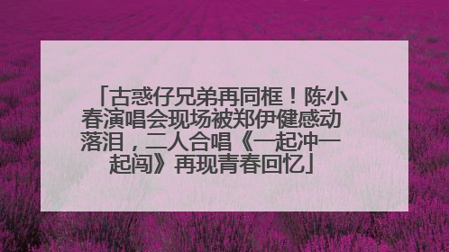 古惑仔兄弟再同框！陈小春演唱会现场被郑伊健感动落泪，二人合唱《一起冲一起闯》再现青春回忆