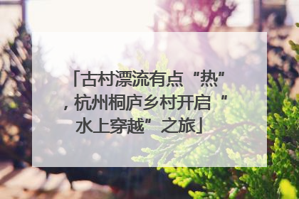 古村漂流有点“热”，杭州桐庐乡村开启“水上穿越”之旅