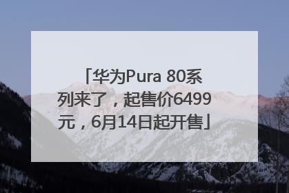 华为Pura 80系列来了，起售价6499元，6月14日起开售
