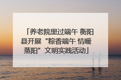 养老院里过端午 衡阳县开展“粽香端午 情暖蒸阳”文明实践活动