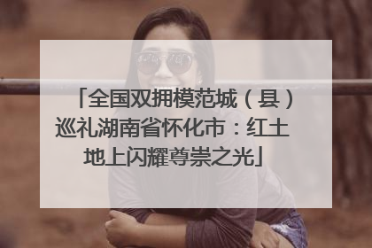 全国双拥模范城（县）巡礼湖南省怀化市：红土地上闪耀尊崇之光