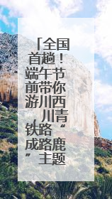 全国首趟！端午节前带你游川西，川青铁路“成路鹿”主题列车启程→
