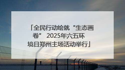 全民行动绘就“生态画卷” 2025年六五环境日郑州主场活动举行