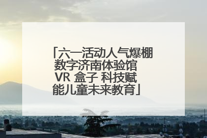 六一活动人气爆棚 数字济南体验馆 VR 盒子 科技赋能儿童未来教育