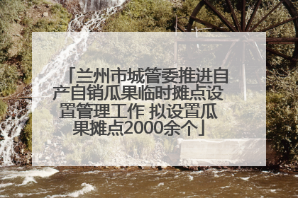 兰州市城管委推进自产自销瓜果临时摊点设置管理工作 拟设置瓜果摊点2000余个