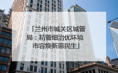 兰州市城关区城管局：精管细治优环境 市容焕新惠民生