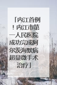 内江首例！内江市第一人民医院成功完成阿尔茨海默病超显微手术治疗