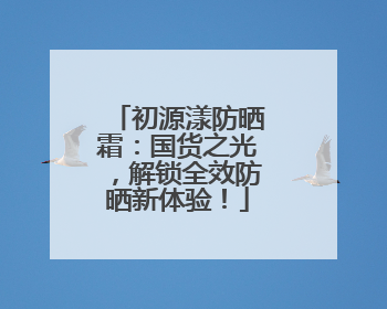 初源漾防晒霜：国货之光，解锁全效防晒新体验！
