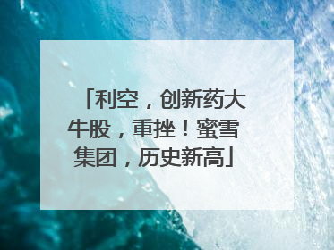 利空，创新药大牛股，重挫！蜜雪集团，历史新高