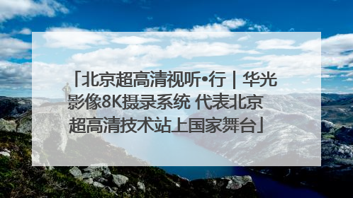 北京超高清视听•行｜华光影像8K摄录系统 代表北京超高清技术站上国家舞台