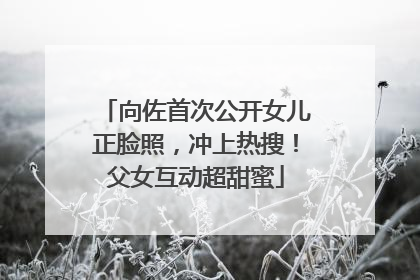 向佐首次公开女儿正脸照，冲上热搜！父女互动超甜蜜