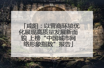 咸阳：以营商环境优化展现高质量发展新面貌 上榜“中国城市网络形象指数”报告