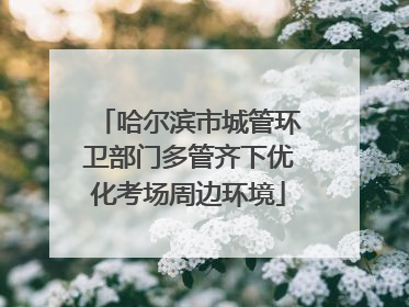 哈尔滨市城管环卫部门多管齐下优化考场周边环境