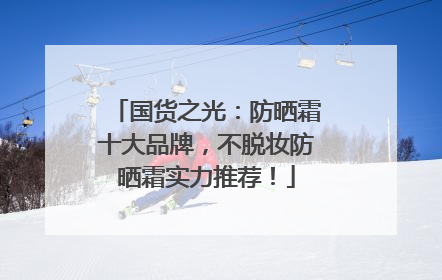 国货之光：防晒霜十大品牌，不脱妆防晒霜实力推荐！