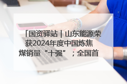 国资驿站｜山东能源荣获2024年度中国炼焦煤销量“十强”；全国首例铁路盖上智慧物流园钢结构主体完工