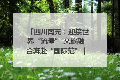 四川南充：迎接世界“流量” 文旅融合奔赴“国际范”｜话锦绣·说安逸