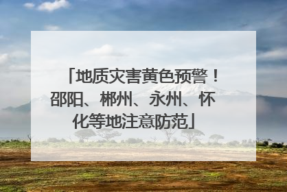 地质灾害黄色预警！邵阳、郴州、永州、怀化等地注意防范