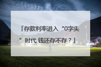 存款利率进入“0字头”时代 钱还存不存？