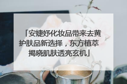 安婕妤化妆品带来去黄护肤品新选择，东方植萃揭晓肌肤透亮玄机