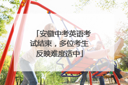 安徽中考英语考试结束，多位考生反映难度适中