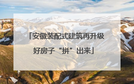 安徽装配式建筑再升级 好房子“拼”出来