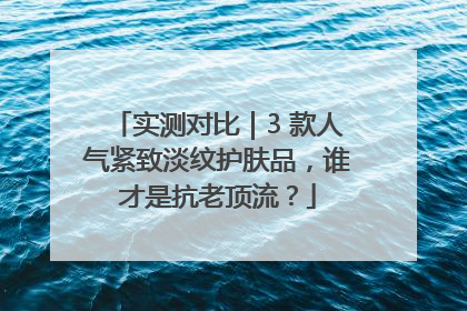 实测对比｜3 款人气紧致淡纹护肤品，谁才是抗老顶流？