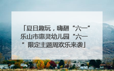 夏日趣玩，嗨翻“六一” 乐山市惠灵幼儿园“六一”限定主题周欢乐来袭