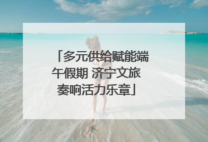 多元供给赋能端午假期 济宁文旅奏响活力乐章