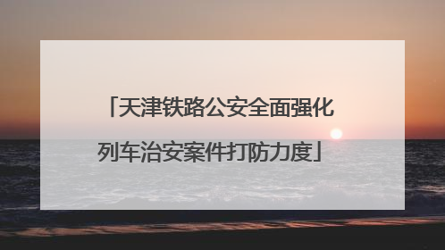 天津铁路公安全面强化列车治安案件打防力度
