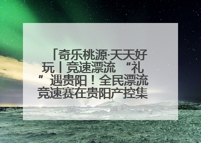 奇乐桃源·天天好玩丨竞速漂流 “礼”遇贵阳！全民漂流竞速赛在贵阳产控集团旗下桃源生态旅游度假区举行
