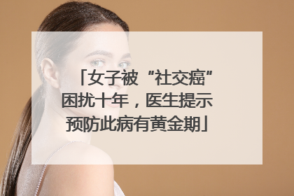 女子被“社交癌”困扰十年，医生提示预防此病有黄金期
