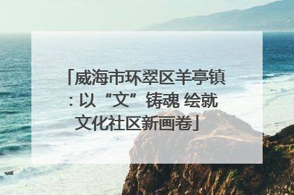 威海市环翠区羊亭镇：以“文”铸魂 绘就文化社区新画卷