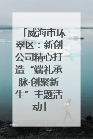 威海市环翠区：新创公司精心打造“端礼承脉·创聚新生”主题活动
