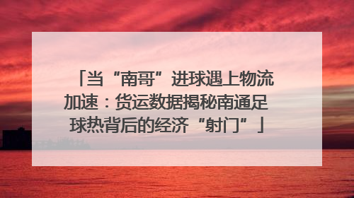 当“南哥”进球遇上物流加速：货运数据揭秘南通足球热背后的经济“射门”