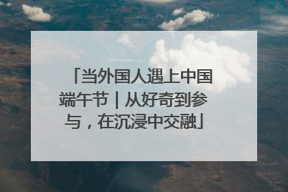 当外国人遇上中国端午节｜从好奇到参与，在沉浸中交融