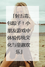 射五毒、包粽子！小朋友游戏中体验传统文化与童趣欢乐