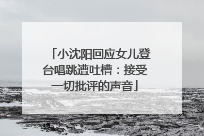 小沈阳回应女儿登台唱跳遭吐槽：接受一切批评的声音