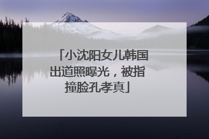 小沈阳女儿韩国出道照曝光，被指撞脸孔孝真