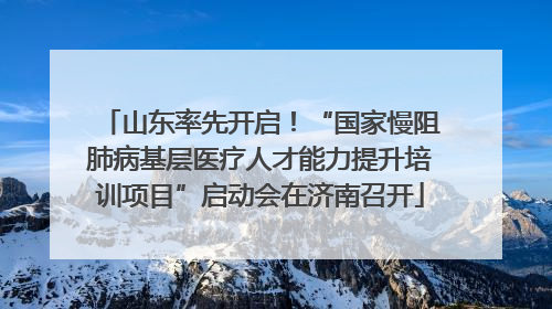 山东率先开启！“国家慢阻肺病基层医疗人才能力提升培训项目”启动会在济南召开