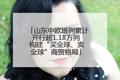 山东中欧班列累计开行超1.18万列 构建“买全球、卖全球”商贸格局