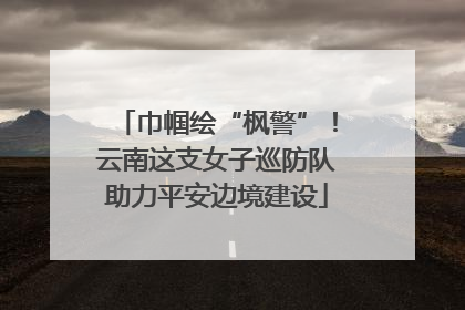 巾帼绘“枫警”！云南这支女子巡防队助力平安边境建设