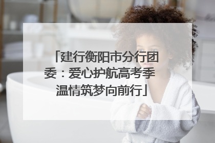 建行衡阳市分行团委：爱心护航高考季 温情筑梦向前行