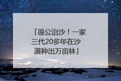 愚公治沙！一家三代20多年在沙漠种出万亩林