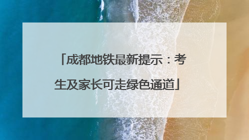 成都地铁最新提示：考生及家长可走绿色通道