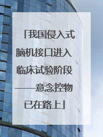 我国侵入式脑机接口进入临床试验阶段——意念控物已在路上