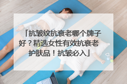 抗皱纹抗衰老哪个牌子好？精选女性有效抗衰老护肤品！抗皱必入